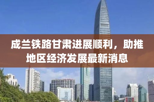 成蘭鐵路甘肅進展順利，助推地區(qū)經(jīng)濟發(fā)展最新消息