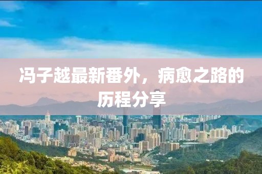 馮子越最新番外，病愈之路的歷程分享
