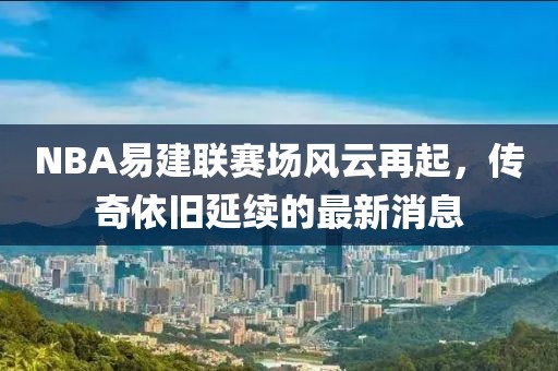 NBA易建聯(lián)賽場(chǎng)風(fēng)云再起，傳奇依舊延續(xù)的最新消息
