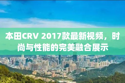 本田CRV 2017款最新視頻，時尚與性能的完美融合展示