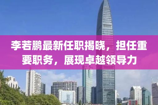 李若鵬最新任職揭曉，擔任重要職務，展現(xiàn)卓越領導力