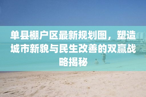 單縣棚戶區(qū)最新規(guī)劃圖，塑造城市新貌與民生改善的雙贏戰(zhàn)略揭秘