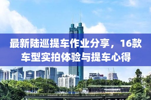 最新陸巡提車作業(yè)分享，16款車型實(shí)拍體驗(yàn)與提車心得