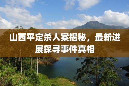 山西平定殺人案揭秘，最新進(jìn)展探尋事件真相
