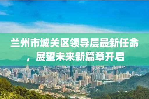 蘭州市城關(guān)區(qū)領(lǐng)導(dǎo)層最新任命，展望未來新篇章開啟