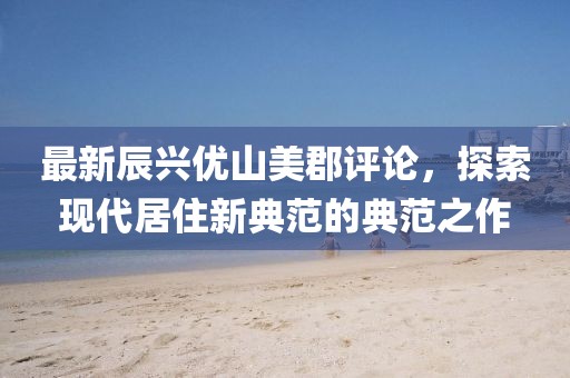 最新辰興優(yōu)山美郡評論，探索現(xiàn)代居住新典范的典范之作