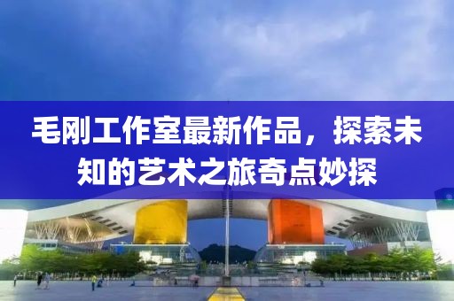 毛剛工作室最新作品，探索未知的藝術(shù)之旅奇點妙探