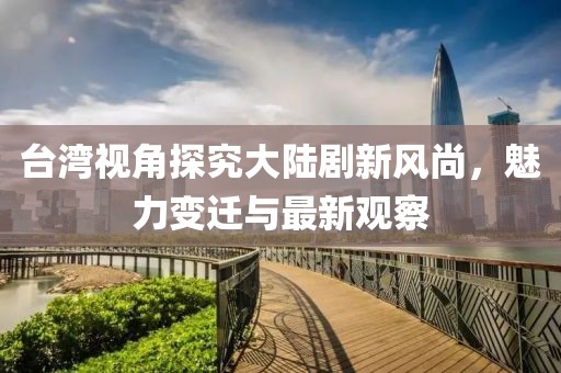 臺灣視角探究大陸劇新風(fēng)尚，魅力變遷與最新觀察