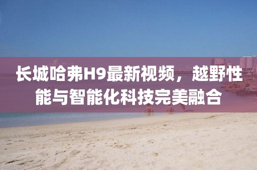 長(zhǎng)城哈弗H9最新視頻，越野性能與智能化科技完美融合