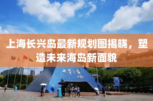 上海長(zhǎng)興島最新規(guī)劃圖揭曉，塑造未來(lái)海島新面貌