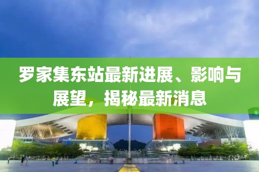 羅家集東站最新進(jìn)展、影響與展望，揭秘最新消息
