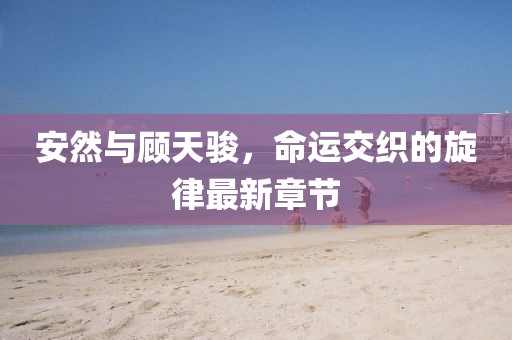 安然與顧天駿，命運交織的旋律最新章節(jié)