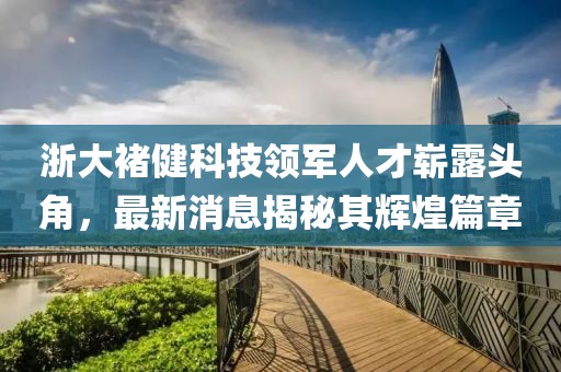 浙大褚健科技領(lǐng)軍人才嶄露頭角，最新消息揭秘其輝煌篇章