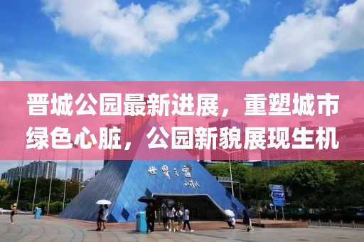 晉城公園最新進(jìn)展，重塑城市綠色心臟，公園新貌展現(xiàn)生機(jī)