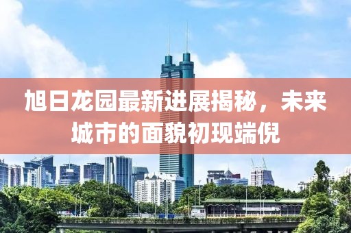旭日龍園最新進展揭秘，未來城市的面貌初現(xiàn)端倪
