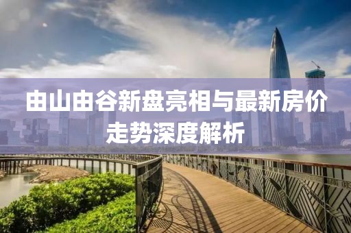 由山由谷新盤亮相與最新房價走勢深度解析