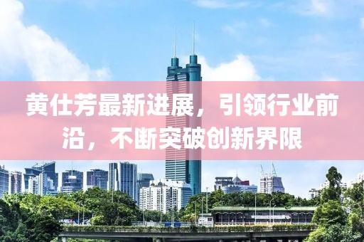 黃仕芳最新進(jìn)展，引領(lǐng)行業(yè)前沿，不斷突破創(chuàng)新界限