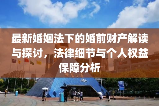 最新婚姻法下的婚前財(cái)產(chǎn)解讀與探討，法律細(xì)節(jié)與個(gè)人權(quán)益保障分析