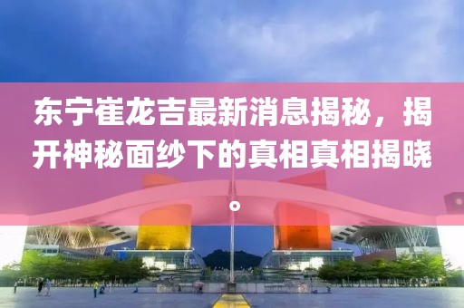 東寧崔龍吉最新消息揭秘，揭開神秘面紗下的真相真相揭曉。