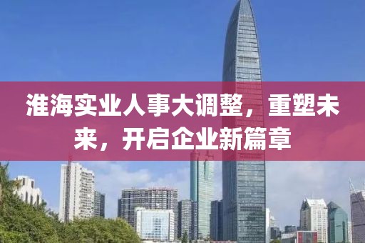 淮海實業(yè)人事大調整，重塑未來，開啟企業(yè)新篇章