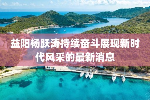 益陽楊躍濤持續(xù)奮斗展現新時代風采的最新消息