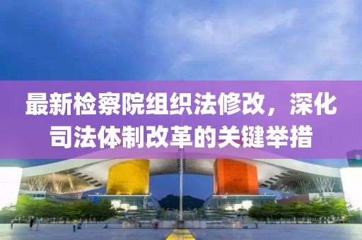 最新檢察院組織法修改，深化司法體制改革的關(guān)鍵舉措