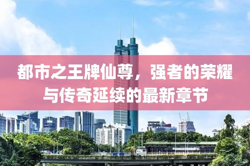 都市之王牌仙尊，強(qiáng)者的榮耀與傳奇延續(xù)的最新章節(jié)