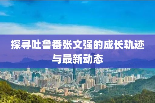 探尋吐魯番張文強(qiáng)的成長軌跡與最新動(dòng)態(tài)