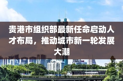 貴港市組織部最新任命啟動(dòng)人才布局，推動(dòng)城市新一輪發(fā)展大潮