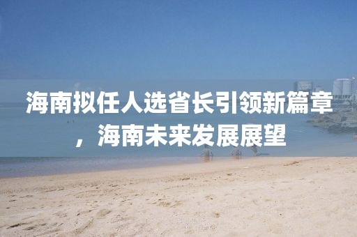 海南擬任人選省長引領(lǐng)新篇章，海南未來發(fā)展展望