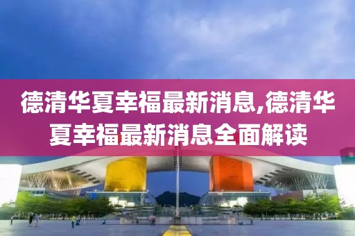 德清華夏幸福最新消息,德清華夏幸福最新消息全面解讀