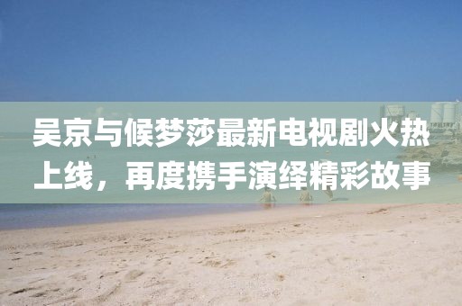 吳京與候夢莎最新電視劇火熱上線，再度攜手演繹精彩故事