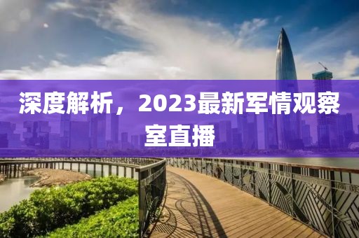 深度解析，2023最新軍情觀察室直播