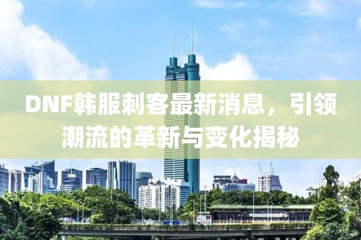 DNF韓服刺客最新消息，引領潮流的革新與變化揭秘