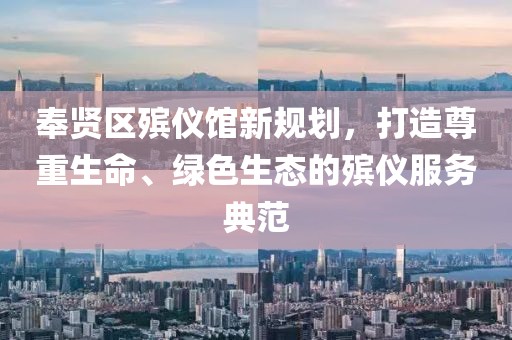 奉賢區(qū)殯儀館新規(guī)劃，打造尊重生命、綠色生態(tài)的殯儀服務典范