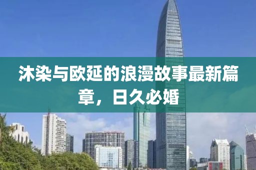 沐染與歐延的浪漫故事最新篇章，日久必婚