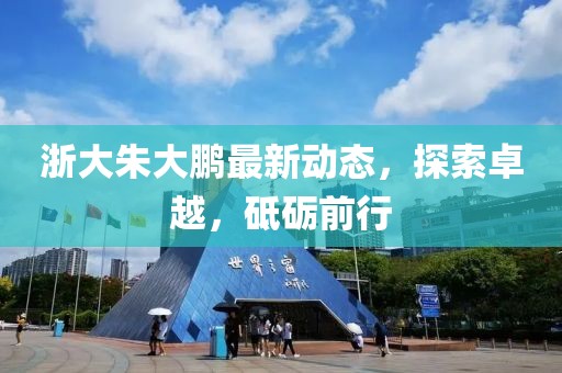 浙大朱大鵬最新動(dòng)態(tài)，探索卓越，砥礪前行