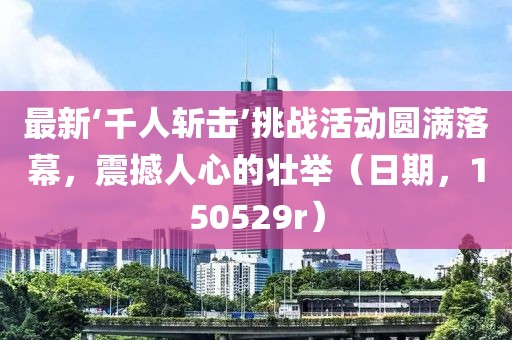 最新‘千人斬擊’挑戰(zhàn)活動圓滿落幕，震撼人心的壯舉（日期，150529r）
