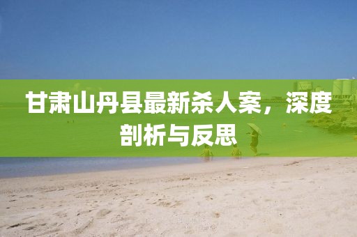 甘肅山丹縣最新殺人案，深度剖析與反思