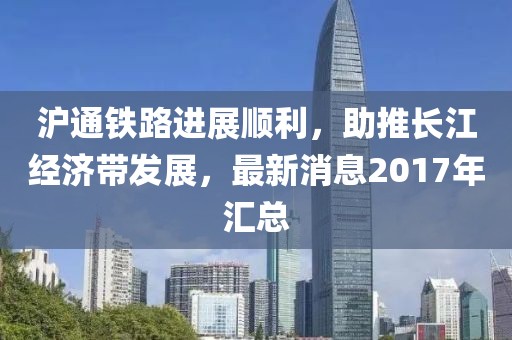滬通鐵路進展順利，助推長江經(jīng)濟帶發(fā)展，最新消息2017年匯總