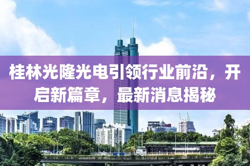 桂林光隆光電引領行業(yè)前沿，開啟新篇章，最新消息揭秘