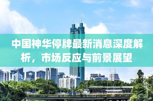 中國神華停牌最新消息深度解析，市場反應(yīng)與前景展望