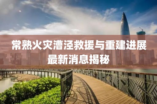 常熟火災漕涇救援與重建進展最新消息揭秘