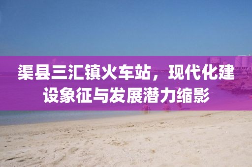 渠縣三匯鎮(zhèn)火車站，現(xiàn)代化建設象征與發(fā)展?jié)摿s影