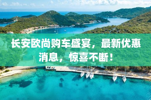 長安歐尚購車盛宴，最新優(yōu)惠消息，驚喜不斷！
