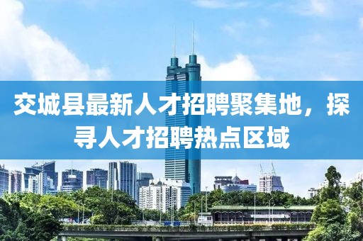 交城縣最新人才招聘聚集地，探尋人才招聘熱點區(qū)域