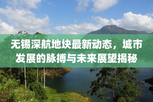 無錫深航地塊最新動(dòng)態(tài)，城市發(fā)展的脈搏與未來展望揭秘