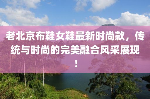 老北京布鞋女鞋最新時尚款，傳統(tǒng)與時尚的完美融合風(fēng)采展現(xiàn)！