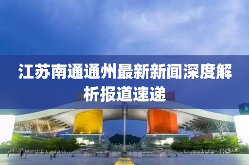 江蘇南通通州最新新聞深度解析報(bào)道速遞