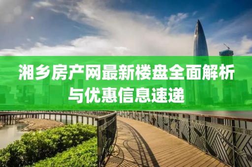 湘鄉(xiāng)房產(chǎn)網(wǎng)最新樓盤全面解析與優(yōu)惠信息速遞